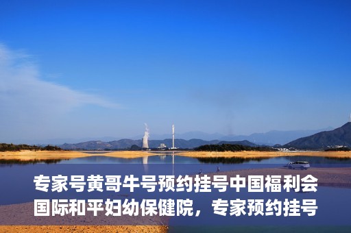 专家号黄哥牛号预约挂号中国福利会国际和平妇幼保健院，专家预约挂号平台助您轻松预约中国福利会国际和平妇幼保健院黄哥牛专家号