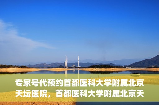 专家号代预约首都医科大学附属北京天坛医院，首都医科大学附属北京天坛医院专家号预约指南
