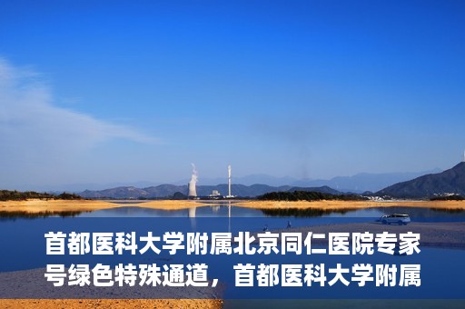 首都医科大学附属北京同仁医院专家号绿色特殊通道，首都医科大学附属北京同仁医院专家号绿色通道介绍及体验