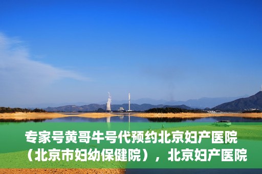 专家号黄哥牛号代预约北京妇产医院（北京市妇幼保健院），北京妇产医院（北京市妇幼保健院）专家号黄哥牛号预约服务启动