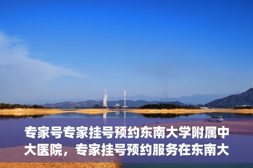 专家号专家挂号预约东南大学附属中大医院，专家挂号预约服务在东南大学附属中大医院，专业医疗触手可及