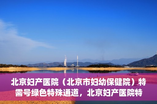 北京妇产医院（北京市妇幼保健院）特需号绿色特殊通道，北京妇产医院特需号绿色通道的温馨服务之道