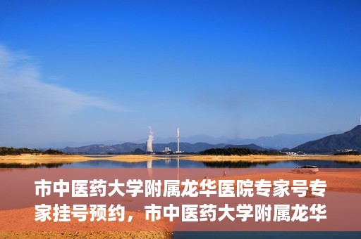 市中医药大学附属龙华医院专家号专家挂号预约，市中医药大学附属龙华医院专家挂号预约权威解读
