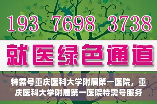 特需号重庆医科大学附属第一医院，重庆医科大学附属第一医院特需号服务详解