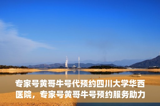 专家号黄哥牛号代预约四川大学华西医院，专家号黄哥牛号预约服务助力四川大学华西医院挂号新体验