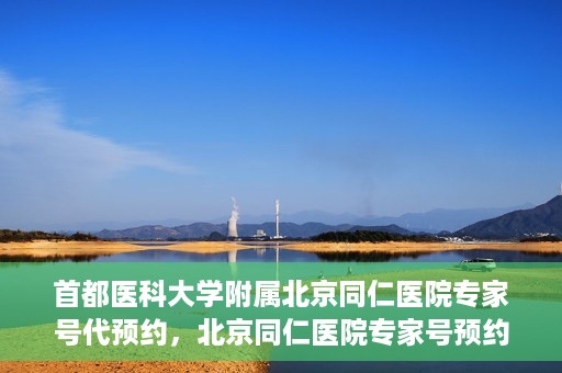 首都医科大学附属北京同仁医院专家号代预约，北京同仁医院专家号预约挂号攻略，一站式代预约服务