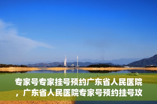 专家号专家挂号预约广东省人民医院，广东省人民医院专家号预约挂号攻略