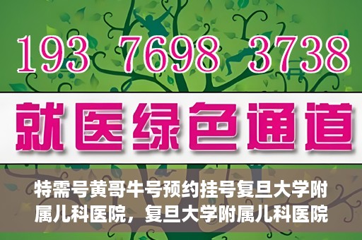 特需号黄哥牛号预约挂号复旦大学附属儿科医院，复旦大学附属儿科医院特需号黄哥牛号预约挂号攻略