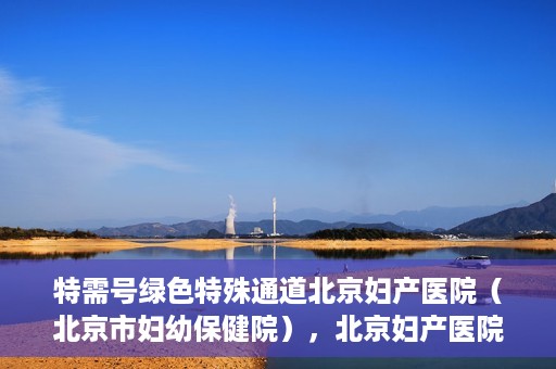 特需号绿色特殊通道北京妇产医院（北京市妇幼保健院），北京妇产医院特需号绿色特殊通道，为母婴健康保驾护航