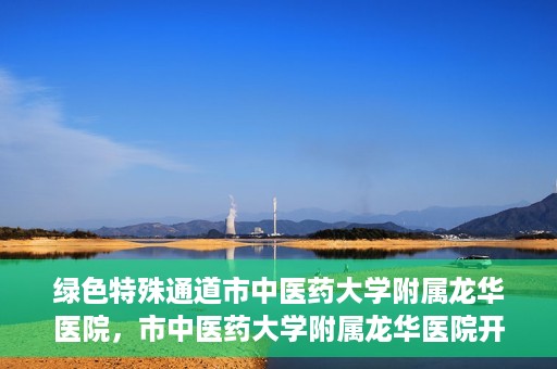 绿色特殊通道市中医药大学附属龙华医院，市中医药大学附属龙华医院开通绿色特殊通道服务