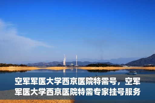 空军军医大学西京医院特需号，空军军医大学西京医院特需专家挂号服务解析