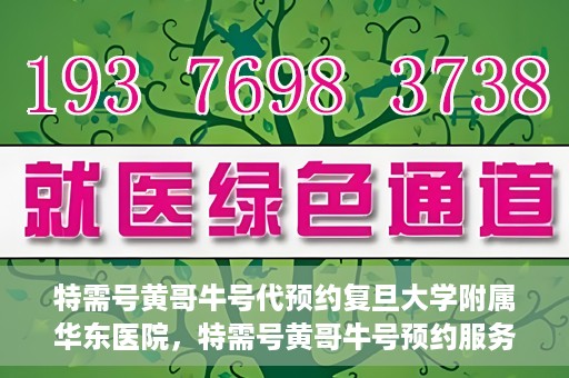 特需号黄哥牛号代预约复旦大学附属华东医院，特需号黄哥牛号预约服务助力复旦大学附属华东医院就医体验升级