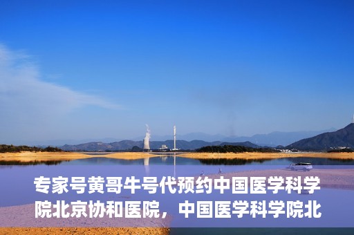 专家号黄哥牛号代预约中国医学科学院北京协和医院，中国医学科学院北京协和医院专家号黄哥牛号代预约服务详解