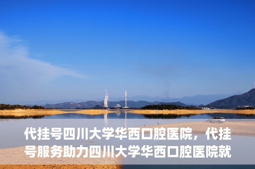代挂号四川大学华西口腔医院，代挂号服务助力四川大学华西口腔医院就医体验升级