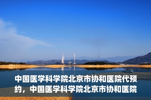 中国医学科学院北京市协和医院代预约，中国医学科学院北京市协和医院预约挂号服务详解
