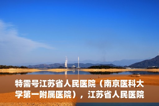 特需号江苏省人民医院（南京医科大学第一附属医院），江苏省人民医院特需号，名医汇聚，专业医疗的典范