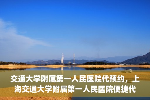 交通大学附属第一人民医院代预约，上海交通大学附属第一人民医院便捷代预约服务指南