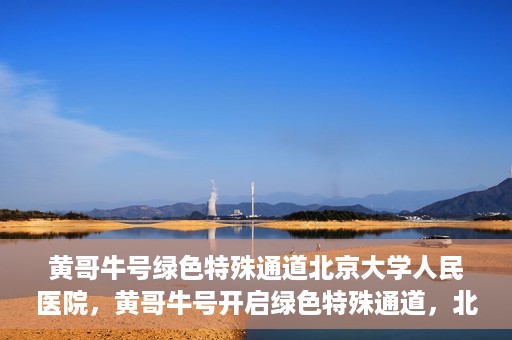 黄哥牛号绿色特殊通道北京大学人民医院，黄哥牛号开启绿色特殊通道，北京大学人民医院创新实践