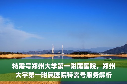 特需号郑州大学第一附属医院，郑州大学第一附属医院特需号服务解析