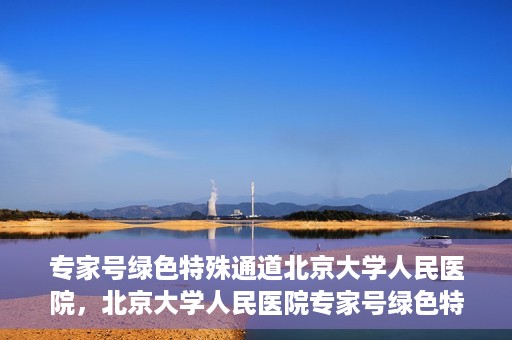 专家号绿色特殊通道北京大学人民医院，北京大学人民医院专家号绿色特殊通道解析