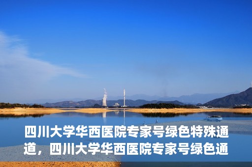 四川大学华西医院专家号绿色特殊通道，四川大学华西医院专家号绿色通道专享服务