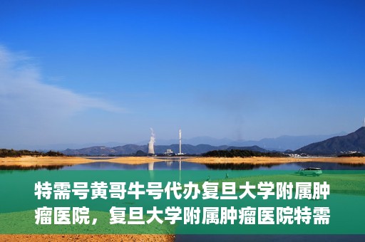 特需号黄哥牛号代办复旦大学附属肿瘤医院，复旦大学附属肿瘤医院特需号黄哥牛号代办服务详解