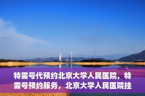 特需号代预约北京大学人民医院，特需号预约服务，北京大学人民医院挂号攻略