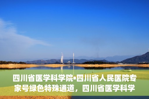 四川省医学科学院•四川省人民医院专家号绿色特殊通道，四川省医学科学院·四川省人民医院专家号绿色特殊通道服务启动