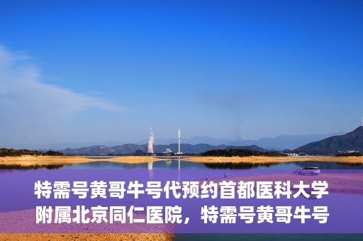 特需号黄哥牛号代预约首都医科大学附属北京同仁医院，特需号黄哥牛号，北京同仁医院预约服务新通道