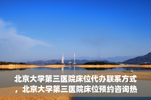 北京大学第三医院床位代办联系方式，北京大学第三医院床位预约咨询热线及联系方式