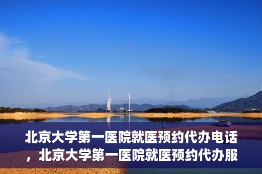 北京大学第一医院就医预约代办电话，北京大学第一医院就医预约代办服务热线