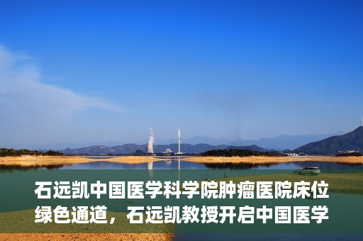 石远凯中国医学科学院肿瘤医院床位绿色通道，石远凯教授开启中国医学科学院肿瘤医院床位绿色通道新篇章