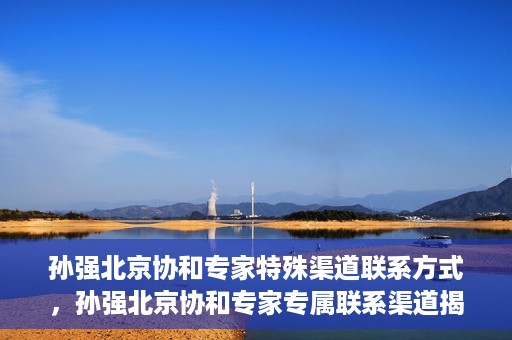孙强北京协和专家特殊渠道联系方式，孙强北京协和专家专属联系渠道揭秘