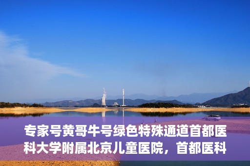 专家号黄哥牛号绿色特殊通道首都医科大学附属北京儿童医院，首都医科大学附属北京儿童医院开通专家号黄哥牛号绿色特殊通道助力患者就医体验提升