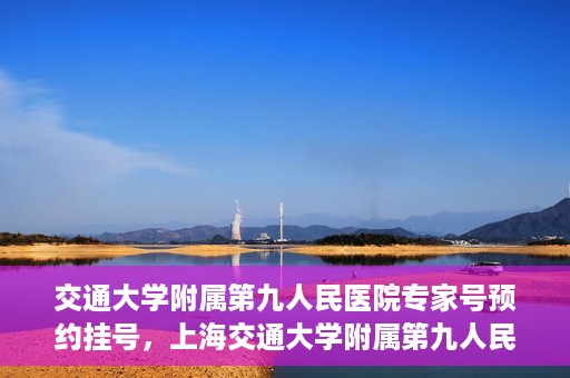 交通大学附属第九人民医院专家号预约挂号，上海交通大学附属第九人民医院专家号预约挂号攻略