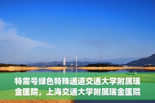 特需号绿色特殊通道交通大学附属瑞金医院，上海交通大学附属瑞金医院特需号绿色特殊通道，就医无忧新体验
