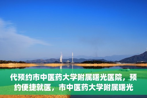 代预约市中医药大学附属曙光医院，预约便捷就医，市中医药大学附属曙光医院等你来体验