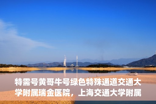 特需号黄哥牛号绿色特殊通道交通大学附属瑞金医院，上海交通大学附属瑞金医院特需号黄哥牛号，绿色特殊通道揭秘