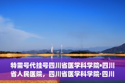 特需号代挂号四川省医学科学院•四川省人民医院，四川省医学科学院·四川省人民医院特需号代挂号服务解析