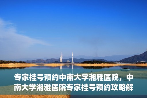 专家挂号预约中南大学湘雅医院，中南大学湘雅医院专家挂号预约攻略解析
