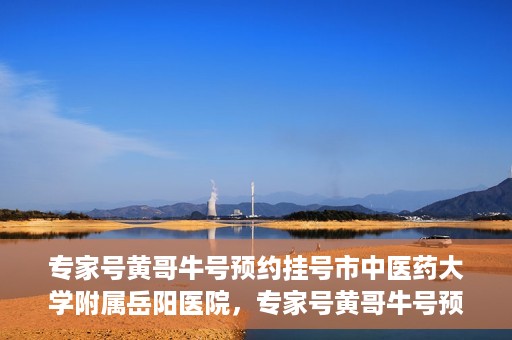 专家号黄哥牛号预约挂号市中医药大学附属岳阳医院，专家号黄哥牛号预约挂号指南，市中医药大学附属岳阳医院就医攻略