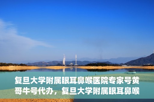 复旦大学附属眼耳鼻喉医院专家号黄哥牛号代办，复旦大学附属眼耳鼻喉医院专家号预约咨询与黄哥牛号代办服务