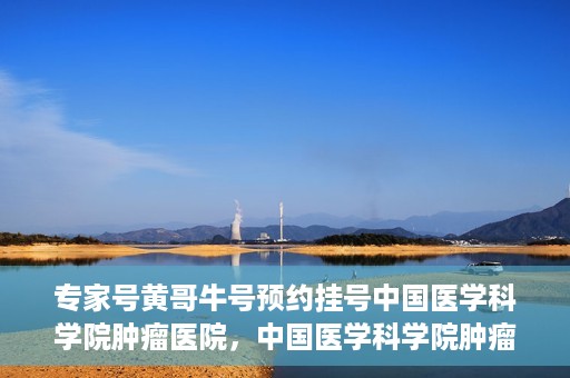 专家号黄哥牛号预约挂号中国医学科学院肿瘤医院，中国医学科学院肿瘤医院专家号黄哥牛号预约挂号指南