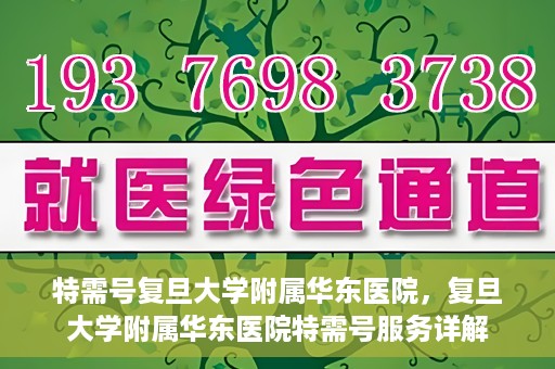 特需号复旦大学附属华东医院，复旦大学附属华东医院特需号服务详解