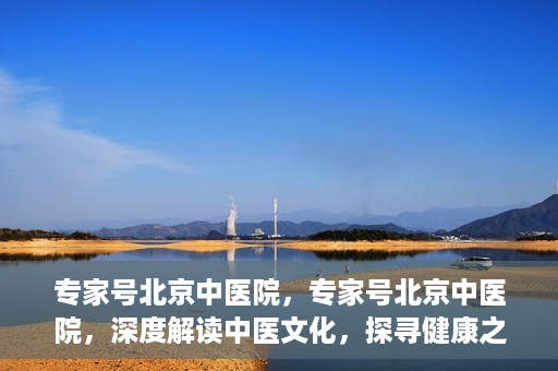 专家号北京中医院，专家号北京中医院，深度解读中医文化，探寻健康之道