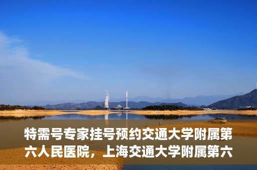 特需号专家挂号预约交通大学附属第六人民医院，上海交通大学附属第六人民医院特需专家挂号预约服务启动