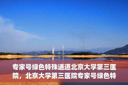 专家号绿色特殊通道北京大学第三医院，北京大学第三医院专家号绿色特殊通道解析