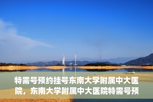 特需号预约挂号东南大学附属中大医院，东南大学附属中大医院特需号预约挂号服务解析