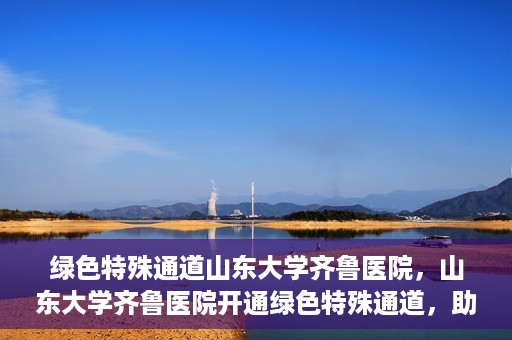 绿色特殊通道山东大学齐鲁医院，山东大学齐鲁医院开通绿色特殊通道，助力健康事业前行