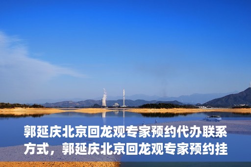 郭延庆北京回龙观专家预约代办联系方式，郭延庆北京回龙观专家预约挂号联系方式及代办服务指南